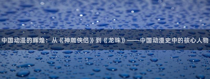 动漫天堂热门新作:中国动漫的辉煌:从《神雕侠侣》到《龙珠》——中国动漫史中的核心人物配图